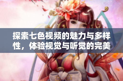 探索七色视频的魅力与多样性，体验视觉与听觉的完美结合