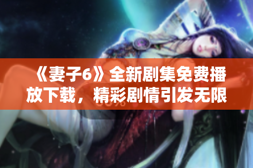 《妻子6》全新剧集免费播放下载，精彩剧情引发无限期待