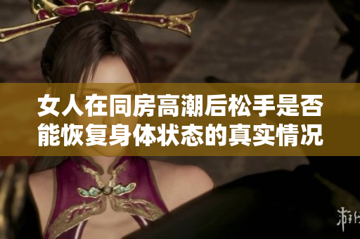 女人在同房高潮后松手是否能恢复身体状态的真实情况分析