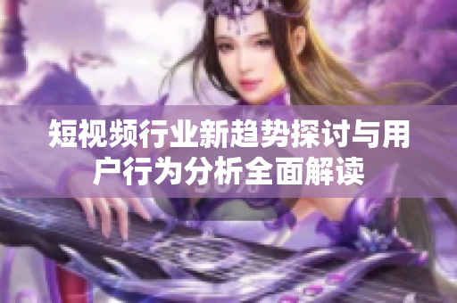 短视频行业新趋势探讨与用户行为分析全面解读