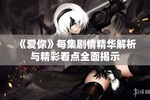 《爱你》每集剧情精华解析与精彩看点全面揭示