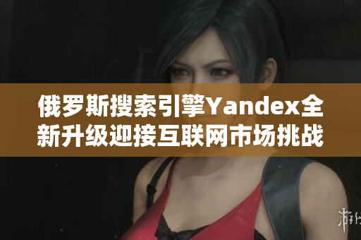 俄罗斯搜索引擎Yandex全新升级迎接互联网市场挑战