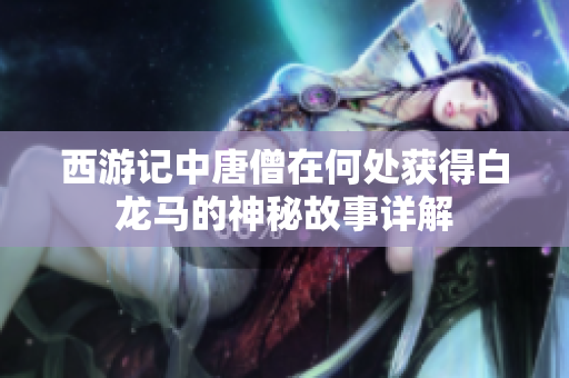 西游记中唐僧在何处获得白龙马的神秘故事详解