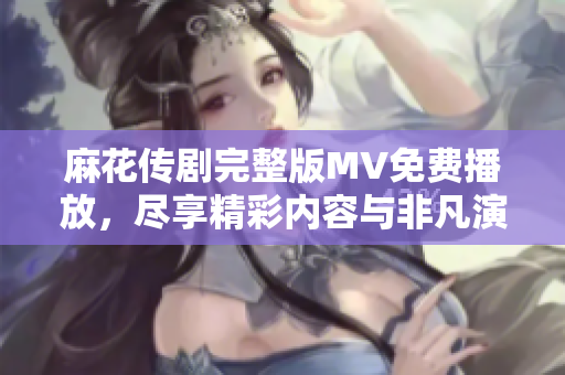 麻花传剧完整版MV免费播放，尽享精彩内容与非凡演出魅力