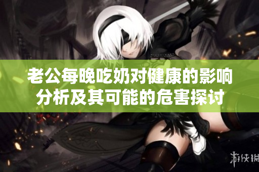 老公每晚吃奶对健康的影响分析及其可能的危害探讨