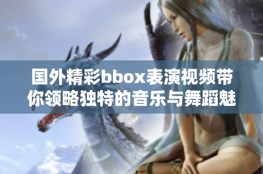 国外精彩bbox表演视频带你领略独特的音乐与舞蹈魅力