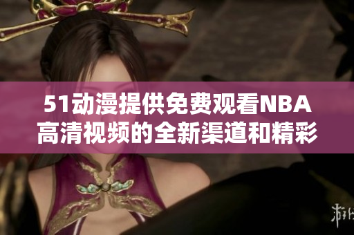 51动漫提供免费观看NBA高清视频的全新渠道和精彩赛事回顾