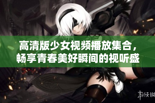 高清版少女视频播放集合，畅享青春美好瞬间的视听盛宴