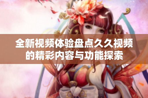 全新视频体验盘点久久视频的精彩内容与功能探索