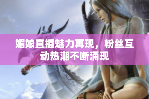 媚娘直播魅力再现，粉丝互动热潮不断涌现
