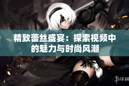 精致蕾丝盛宴：探索视频中的魅力与时尚风潮