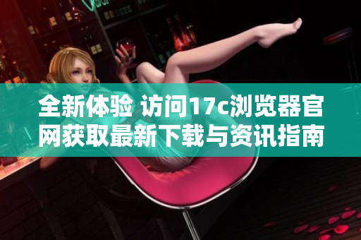 全新体验 访问17c浏览器官网获取最新下载与资讯指南
