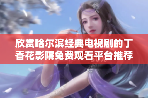 欣赏哈尔滨经典电视剧的丁香花影院免费观看平台推荐