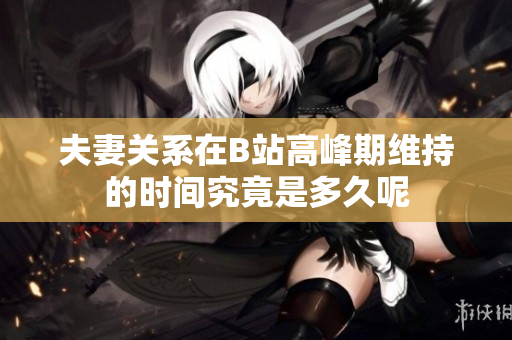 夫妻关系在B站高峰期维持的时间究竟是多久呢