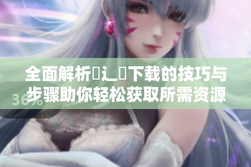 全面解析喌辶畐下载的技巧与步骤助你轻松获取所需资源