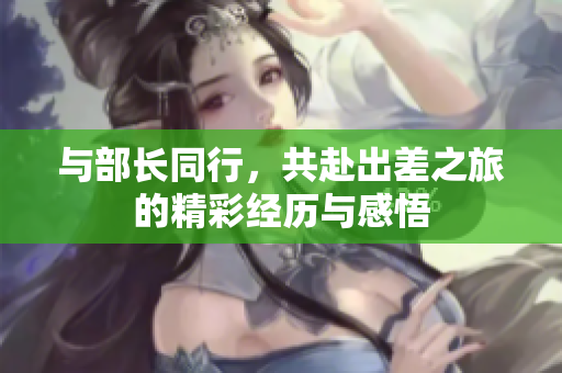 与部长同行，共赴出差之旅的精彩经历与感悟