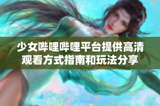 少女哔哩哔哩平台提供高清观看方式指南和玩法分享