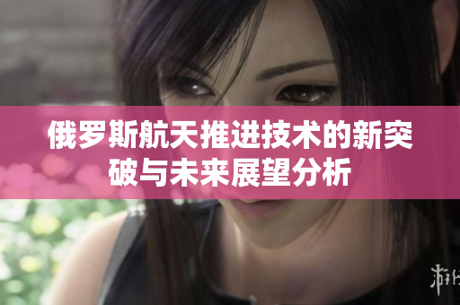 俄罗斯航天推进技术的新突破与未来展望分析
