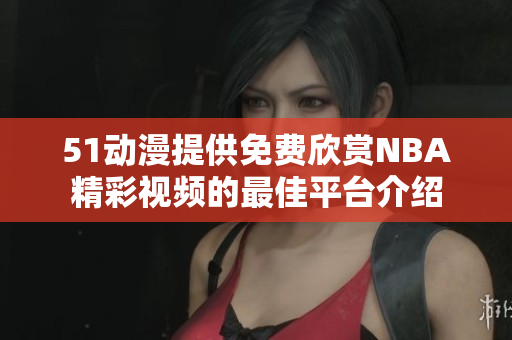 51动漫提供免费欣赏NBA精彩视频的最佳平台介绍