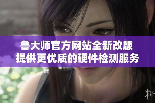 鲁大师官方网站全新改版 提供更优质的硬件检测服务体验