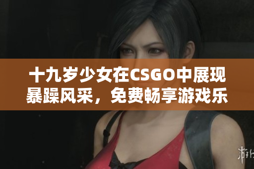 十九岁少女在CSGO中展现暴躁风采，免费畅享游戏乐趣