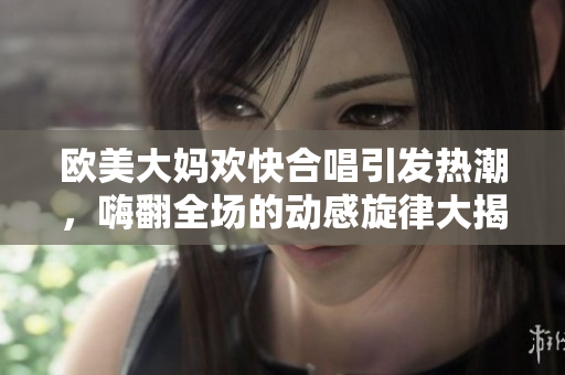 欧美大妈欢快合唱引发热潮，嗨翻全场的动感旋律大揭秘