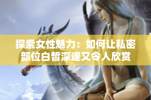 探索女性魅力：如何让私密部位白皙深邃又令人欣赏