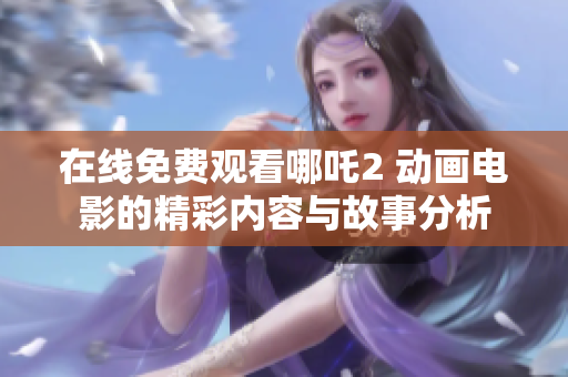 在线免费观看哪吒2 动画电影的精彩内容与故事分析
