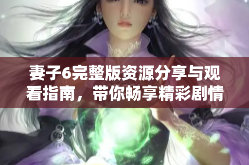 妻子6完整版资源分享与观看指南，带你畅享精彩剧情与角色发展