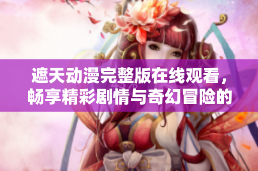 遮天动漫完整版在线观看，畅享精彩剧情与奇幻冒险的奇妙旅程