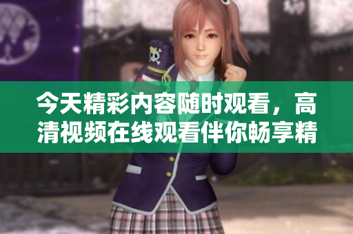 今天精彩内容随时观看，高清视频在线观看伴你畅享精彩时刻