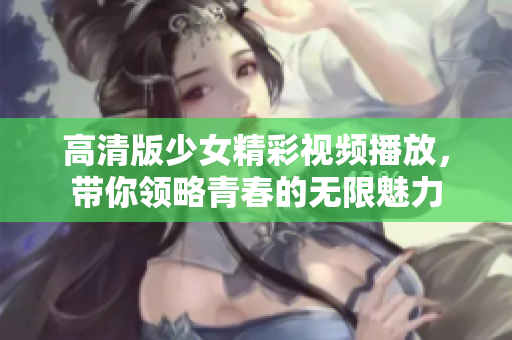 高清版少女精彩视频播放，带你领略青春的无限魅力