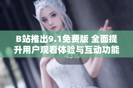 B站推出9.1免费版 全面提升用户观看体验与互动功能