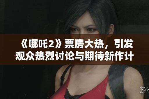 《哪吒2》票房大热，引发观众热烈讨论与期待新作计划