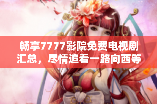 畅享7777影院免费电视剧汇总，尽情追看一路向西等精彩剧集