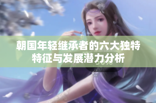 朝国年轻继承者的六大独特特征与发展潜力分析
