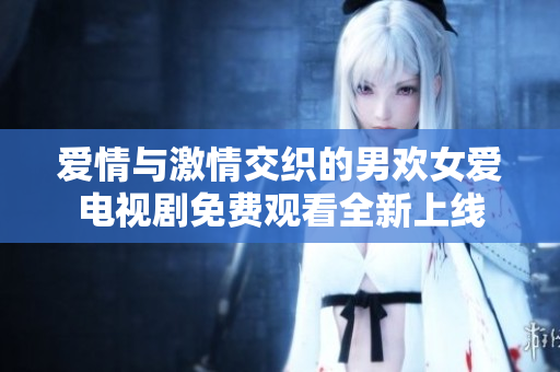 爱情与激情交织的男欢女爱电视剧免费观看全新上线