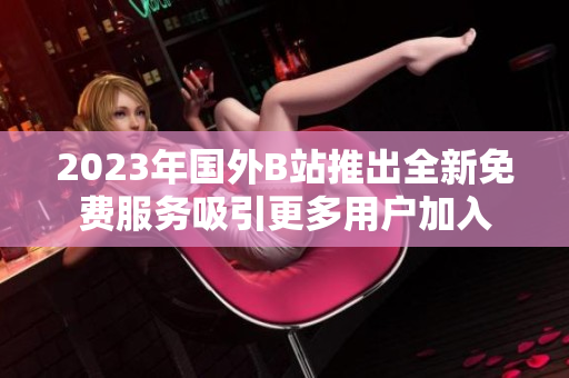 2023年国外B站推出全新免费服务吸引更多用户加入