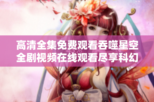 高清全集免费观看吞噬星空全剧视频在线观看尽享科幻奇幻之旅