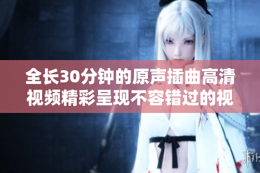 全长30分钟的原声插曲高清视频精彩呈现不容错过的视听盛宴