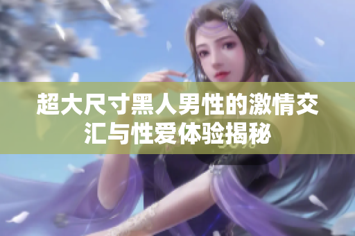 超大尺寸黑人男性的激情交汇与性爱体验揭秘