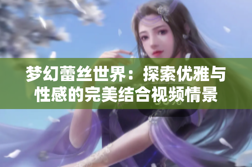 梦幻蕾丝世界：探索优雅与性感的完美结合视频情景