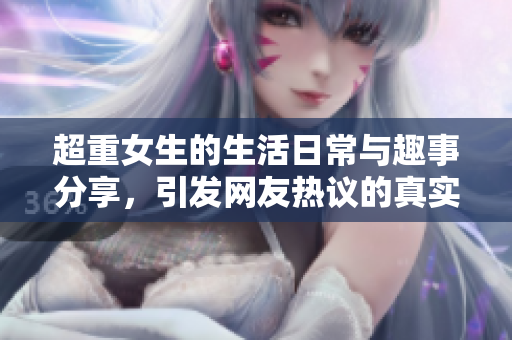 超重女生的生活日常与趣事分享，引发网友热议的真实经历视频