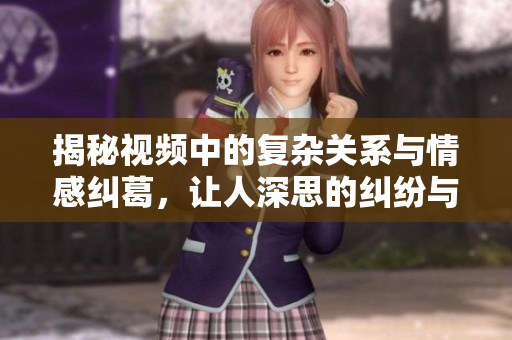 揭秘视频中的复杂关系与情感纠葛，让人深思的纠纷与挣扎