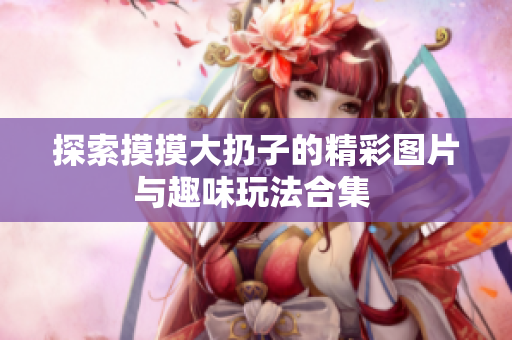 探索摸摸大扔子的精彩图片与趣味玩法合集 
