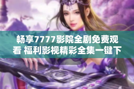 畅享7777影院全剧免费观看 福利影视精彩全集一键下载指南