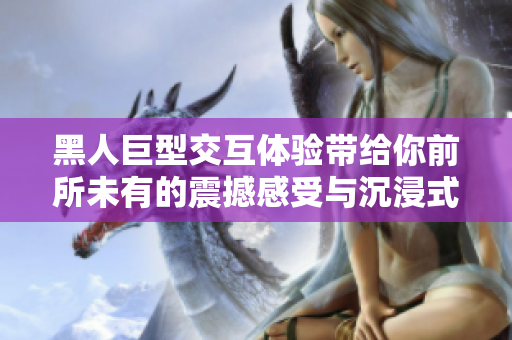 黑人巨型交互体验带给你前所未有的震撼感受与沉浸式享受