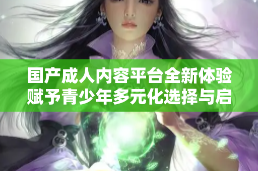 国产成人内容平台全新体验赋予青少年多元化选择与启发