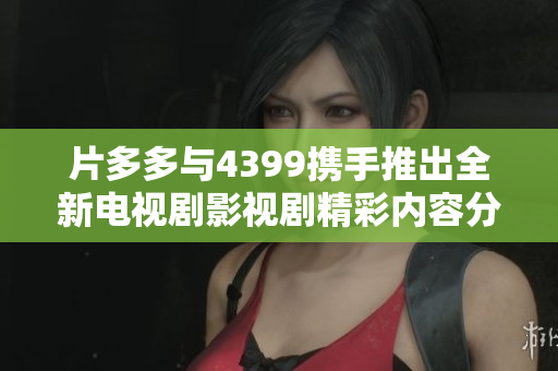片多多与4399携手推出全新电视剧影视剧精彩内容分享平台