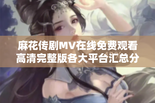 麻花传剧MV在线免费观看高清完整版各大平台汇总分享
